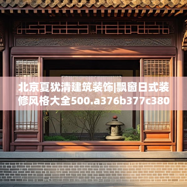 北京夏犹清建筑装饰|飘窗日式装修风格大全500.a376b377c380fgy.387xczxv