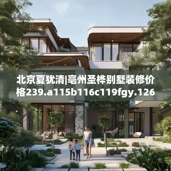 北京夏犹清|亳州圣桦别墅装修价格239.a115b116c119fgy.126fds