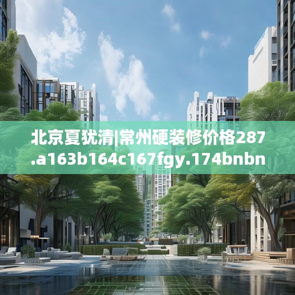 北京夏犹清|常州硬装修价格287.a163b164c167fgy.174bnbn