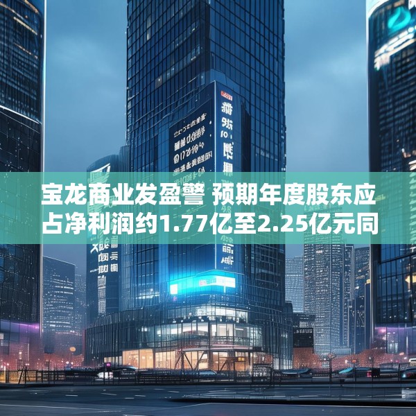 宝龙商业发盈警 预期年度股东应占净利润约1.77亿至2.25亿元同比减少约50.4%至60.9%