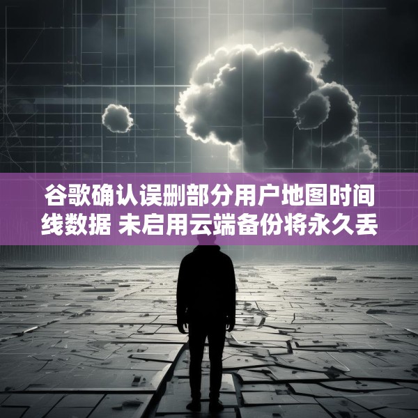 谷歌确认误删部分用户地图时间线数据 未启用云端备份将永久丢失