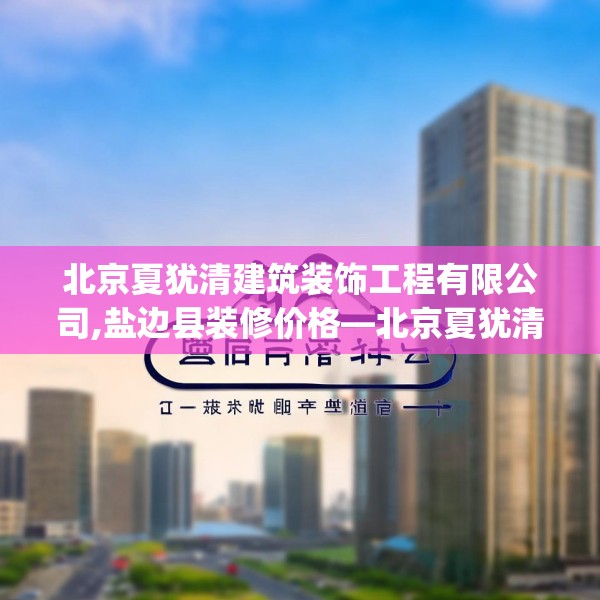 北京夏犹清建筑装饰工程有限公司,盐边县装修价格—北京夏犹清建筑装饰工程有限公司388.a264b265c268fgy.275sdA