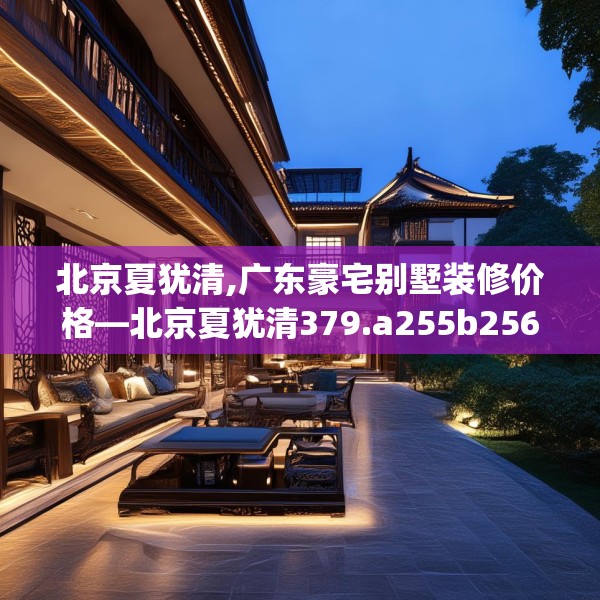 北京夏犹清,广东豪宅别墅装修价格—北京夏犹清379.a255b256c259fgy.266jhhj