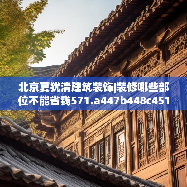 北京夏犹清建筑装饰|装修哪些部位不能省钱571.a447b448c451fgy.458poiy