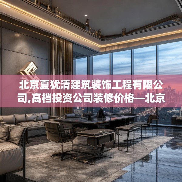 北京夏犹清建筑装饰工程有限公司,高档投资公司装修价格—北京夏犹清建筑装饰工程有限公司401.a277b278c281fgy.288fds
