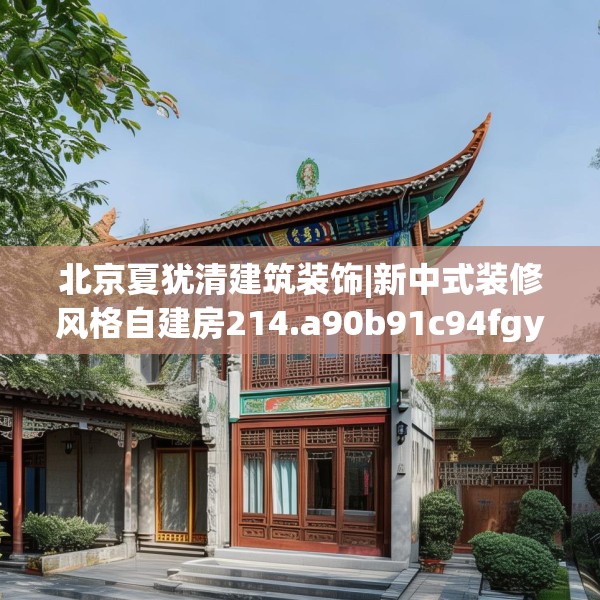 北京夏犹清建筑装饰|新中式装修风格自建房214.a90b91c94fgy.101dewqe