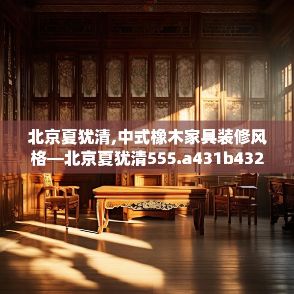 北京夏犹清,中式橡木家具装修风格—北京夏犹清555.a431b432c435fgy.442fhsg