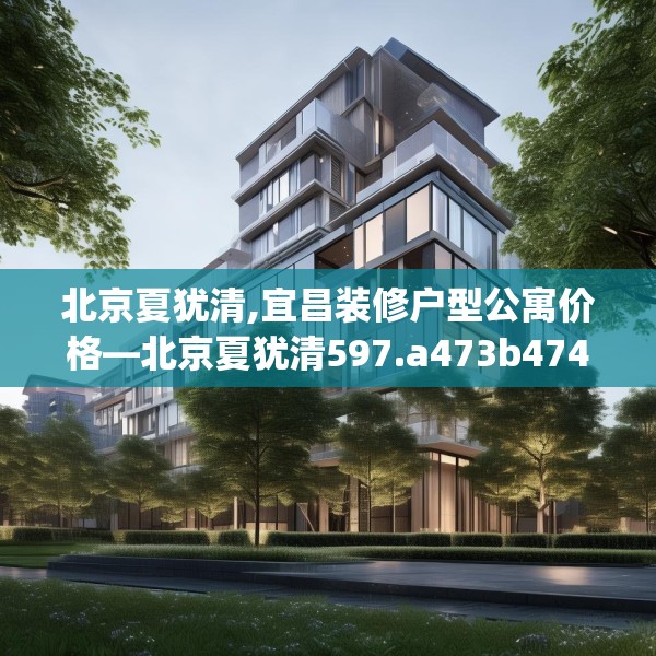 北京夏犹清,宜昌装修户型公寓价格—北京夏犹清597.a473b474c477fgy.484uyk