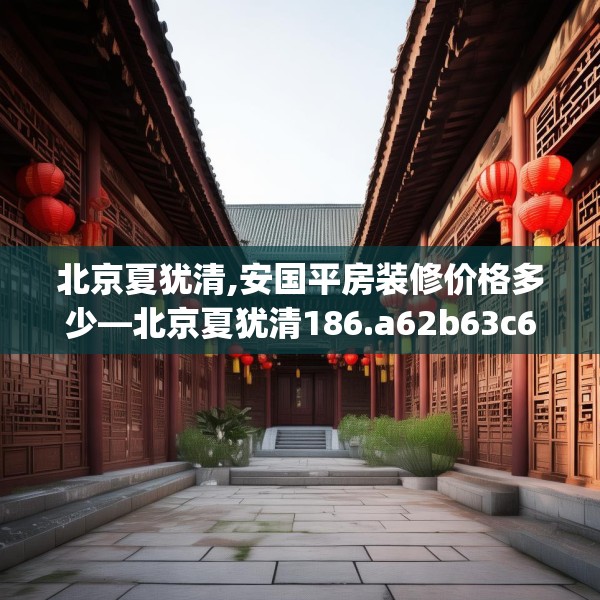 北京夏犹清,安国平房装修价格多少—北京夏犹清186.a62b63c66fgy.73dsfds