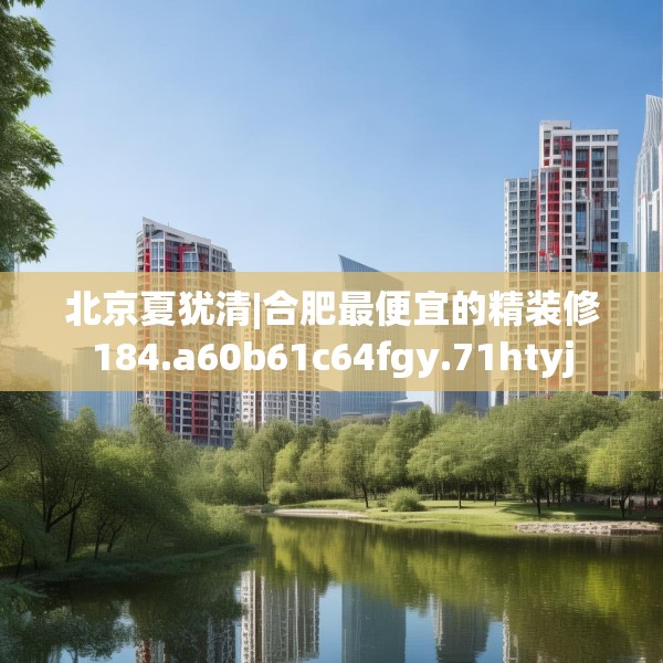 北京夏犹清|合肥最便宜的精装修184.a60b61c64fgy.71htyj