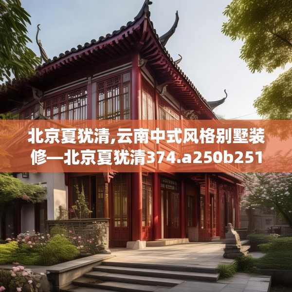 北京夏犹清,云南中式风格别墅装修—北京夏犹清374.a250b251c254fgy.261xczxv