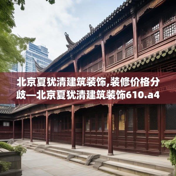 北京夏犹清建筑装饰,装修价格分歧—北京夏犹清建筑装饰610.a486b487c490fgy.497dewqe