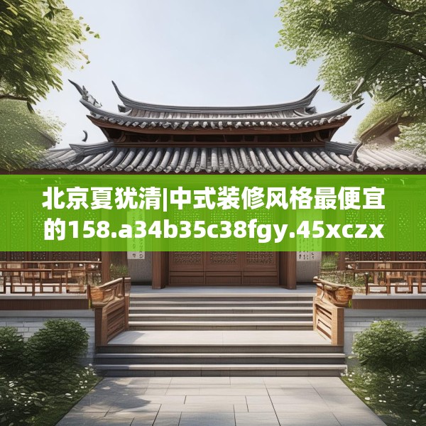 北京夏犹清|中式装修风格最便宜的158.a34b35c38fgy.45xczxv