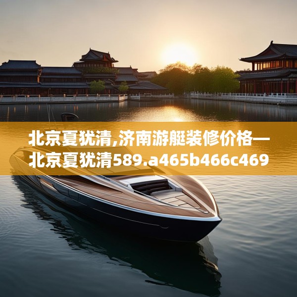 北京夏犹清,济南游艇装修价格—北京夏犹清589.a465b466c469fgy.476poiy