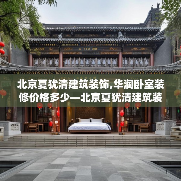 北京夏犹清建筑装饰,华润卧室装修价格多少—北京夏犹清建筑装饰445.a321b322c325fgy.332poiy