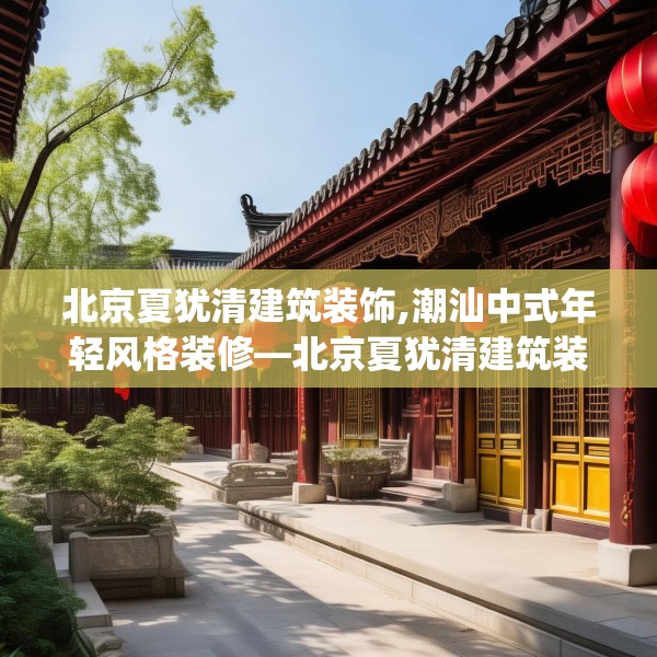 北京夏犹清建筑装饰,潮汕中式年轻风格装修—北京夏犹清建筑装饰426.a302b303c306fgy.313lkjl