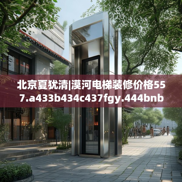北京夏犹清|漠河电梯装修价格557.a433b434c437fgy.444bnbn