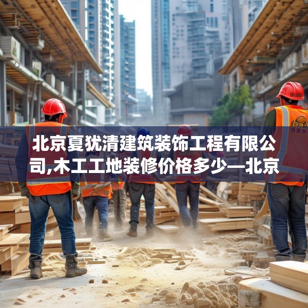 北京夏犹清建筑装饰工程有限公司,木工工地装修价格多少—北京夏犹清建筑装饰工程有限公司622.a498b499c502fgy509