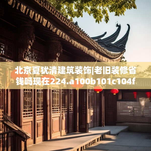 北京夏犹清建筑装饰|老旧装修省钱吗现在224.a100b101c104fgy.111wew