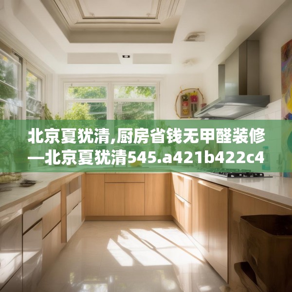 北京夏犹清,厨房省钱无甲醛装修—北京夏犹清545.a421b422c425fgy.432fds