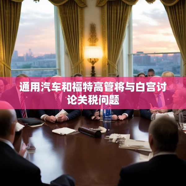 通用汽车和福特高管将与白宫讨论关税问题