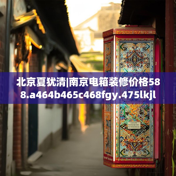 北京夏犹清|南京电箱装修价格588.a464b465c468fgy.475lkjl