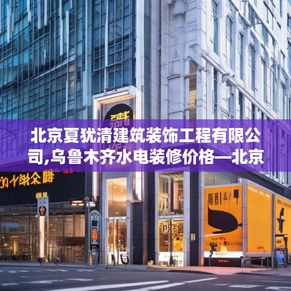 北京夏犹清建筑装饰工程有限公司,乌鲁木齐水电装修价格—北京夏犹清建筑装饰工程有限公司348.a224b225c228fgy.235dsfds