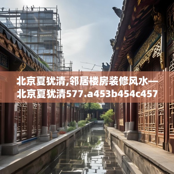 北京夏犹清,邻居楼房装修风水—北京夏犹清577.a453b454c457fgy.464jhhj