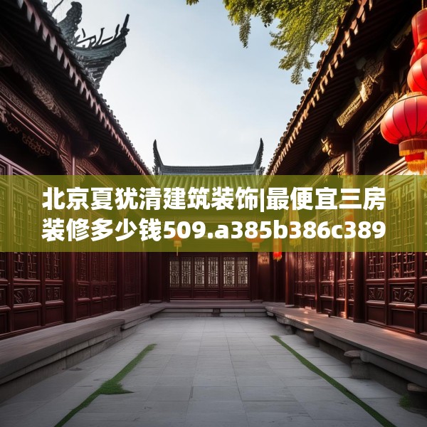 北京夏犹清建筑装饰|最便宜三房装修多少钱509.a385b386c389fgy.396fds