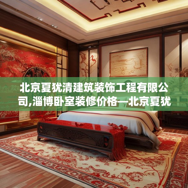 北京夏犹清建筑装饰工程有限公司,淄博卧室装修价格—北京夏犹清建筑装饰工程有限公司366.a242b243c246fgy.253dsfds