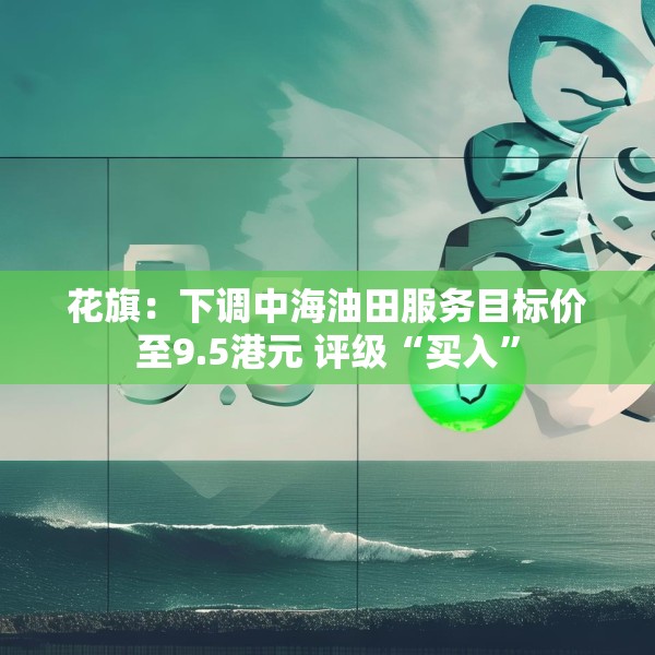 花旗：下调中海油田服务目标价至9.5港元 评级“买入”