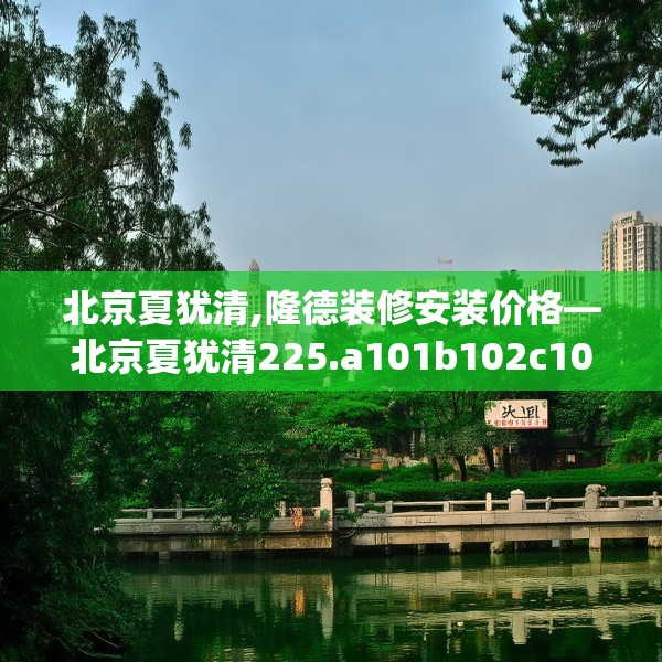 北京夏犹清,隆德装修安装价格—北京夏犹清225.a101b102c105fgy.112fghfd