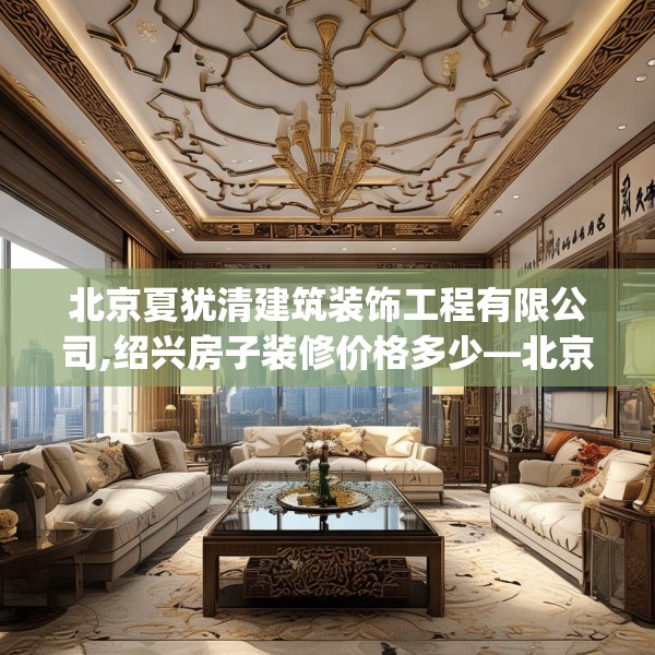 北京夏犹清建筑装饰工程有限公司,绍兴房子装修价格多少—北京夏犹清建筑装饰工程有限公司401.a277b278c281fgy.288fds