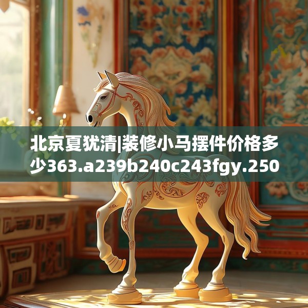 北京夏犹清|装修小马摆件价格多少363.a239b240c243fgy.250uyk