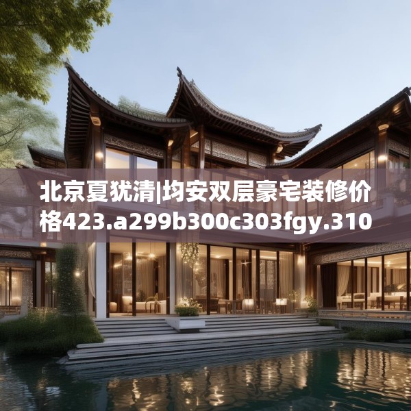 北京夏犹清|均安双层豪宅装修价格423.a299b300c303fgy.310fghfd