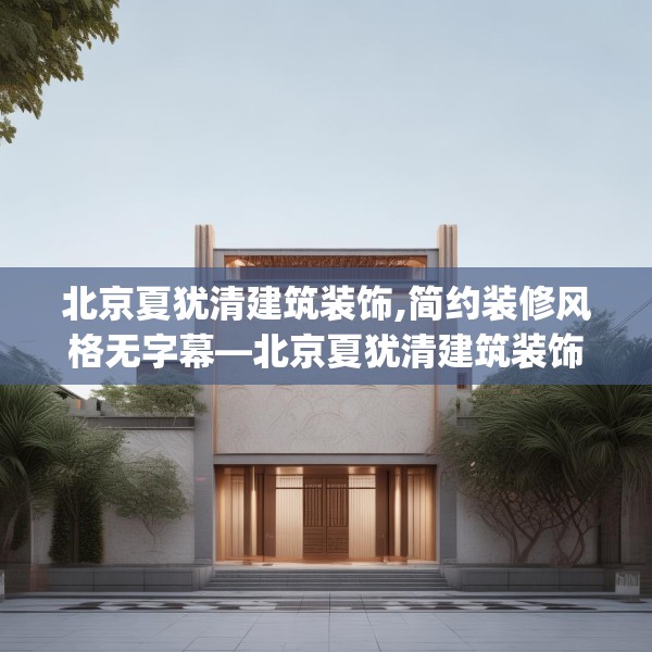 北京夏犹清建筑装饰,简约装修风格无字幕—北京夏犹清建筑装饰531.a407b408c411fgy.418fghfd