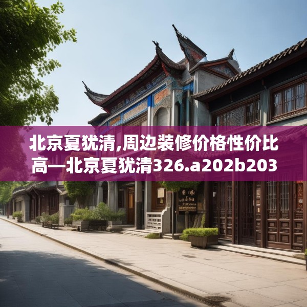 北京夏犹清,周边装修价格性价比高—北京夏犹清326.a202b203c206fgy.21376673