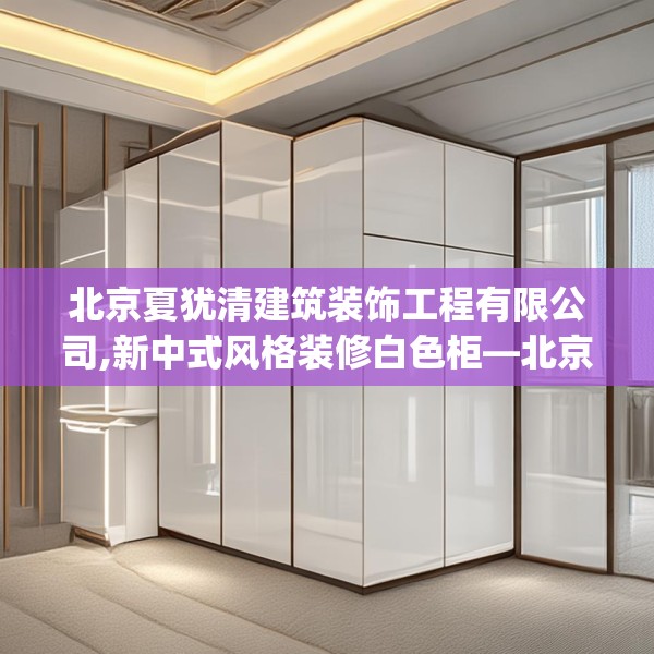 北京夏犹清建筑装饰工程有限公司,新中式风格装修白色柜—北京夏犹清建筑装饰工程有限公司437.a313b314c317fgy.324fds