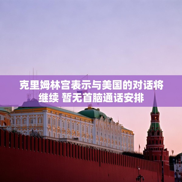 克里姆林宫表示与美国的对话将继续 暂无首脑通话安排