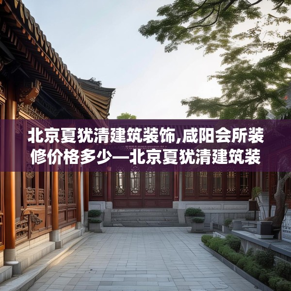 北京夏犹清建筑装饰,咸阳会所装修价格多少—北京夏犹清建筑装饰225.a101b102c105fgy.112fghfd