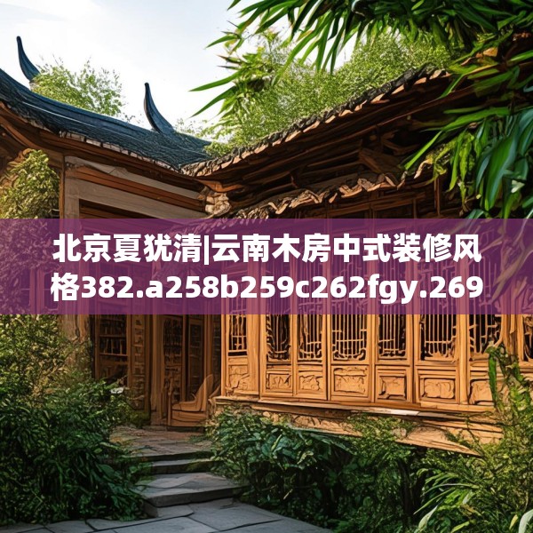 北京夏犹清|云南木房中式装修风格382.a258b259c262fgy.269htyj