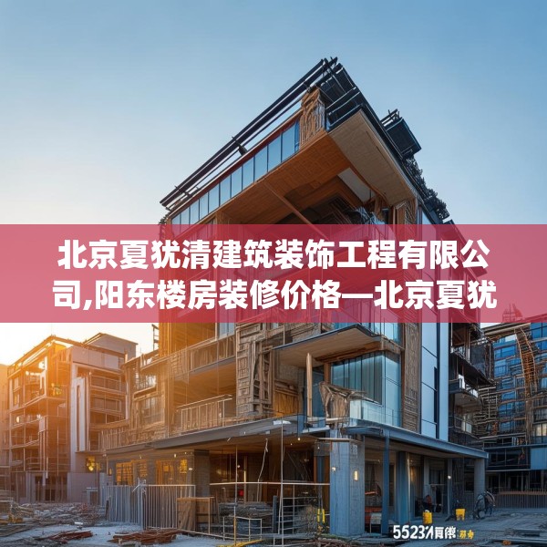 北京夏犹清建筑装饰工程有限公司,阳东楼房装修价格—北京夏犹清建筑装饰工程有限公司563.a439b440c443fgy.450fds