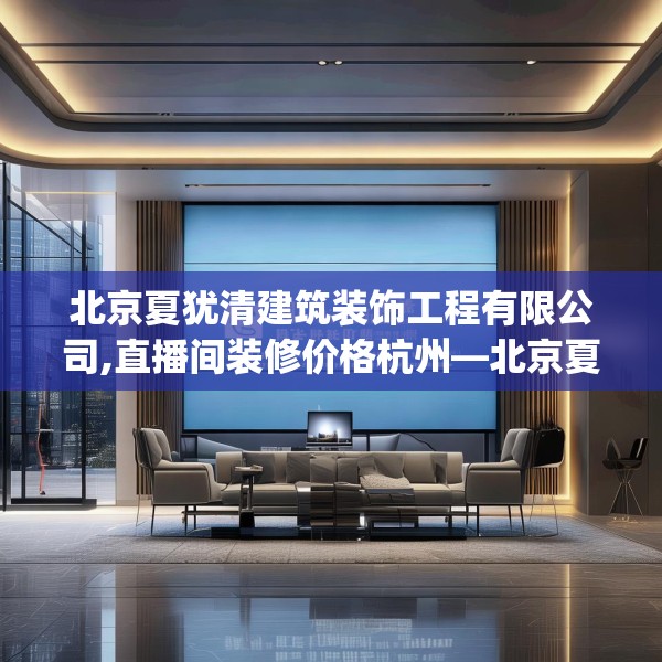 北京夏犹清建筑装饰工程有限公司,直播间装修价格杭州—北京夏犹清建筑装饰工程有限公司615.a491b492c495fgy.502uyk