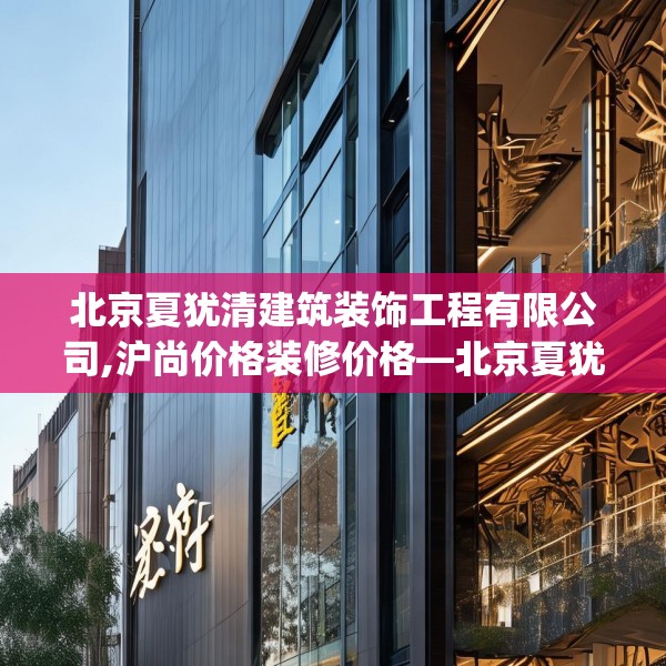 北京夏犹清建筑装饰工程有限公司,沪尚价格装修价格—北京夏犹清建筑装饰工程有限公司468.a344b345c348fgy.355nbn
