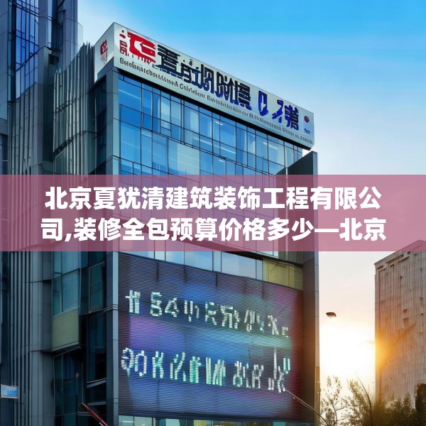 北京夏犹清建筑装饰工程有限公司,装修全包预算价格多少—北京夏犹清建筑装饰工程有限公司354.a230b231c234fgy.241lkjl