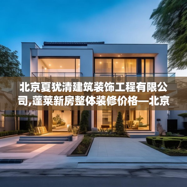 北京夏犹清建筑装饰工程有限公司,蓬莱新房整体装修价格—北京夏犹清建筑装饰工程有限公司258.a134b135c138fgy.145dsfds