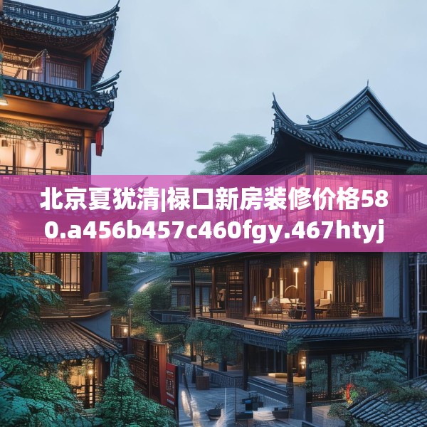 北京夏犹清|禄口新房装修价格580.a456b457c460fgy.467htyj