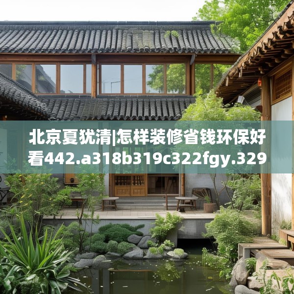 北京夏犹清|怎样装修省钱环保好看442.a318b319c322fgy.329sdA