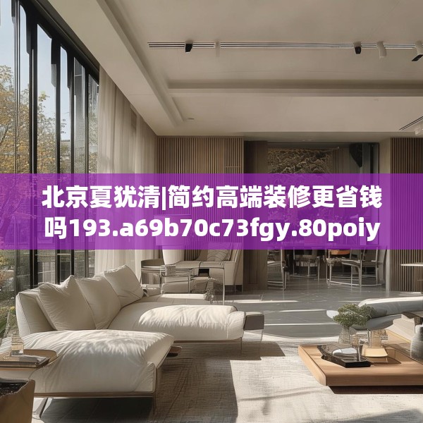 北京夏犹清|简约高端装修更省钱吗193.a69b70c73fgy.80poiy