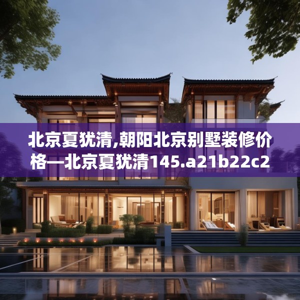 北京夏犹清,朝阳北京别墅装修价格—北京夏犹清145.a21b22c25fgy.32jhhj